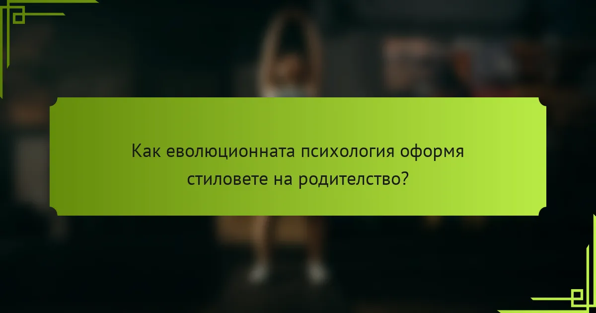 Как еволюционната психология оформя стиловете на родителство?