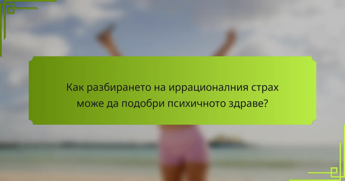 Как разбирането на иррационалния страх може да подобри психичното здраве?