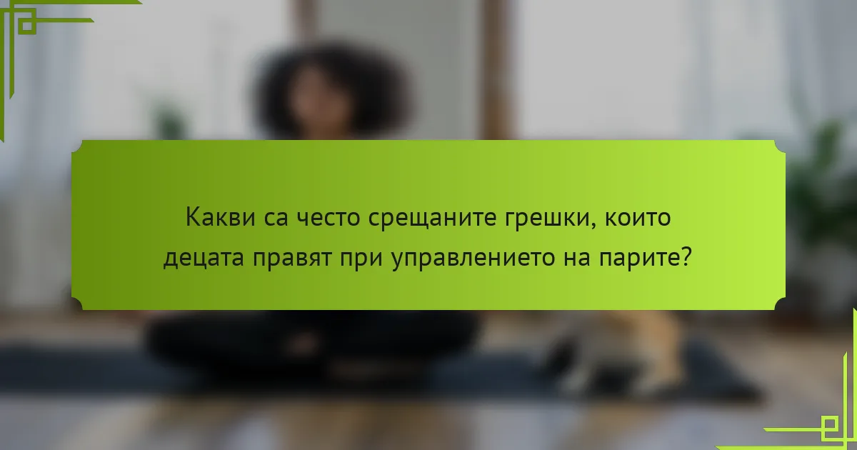 Какви са често срещаните грешки, които децата правят при управлението на парите?