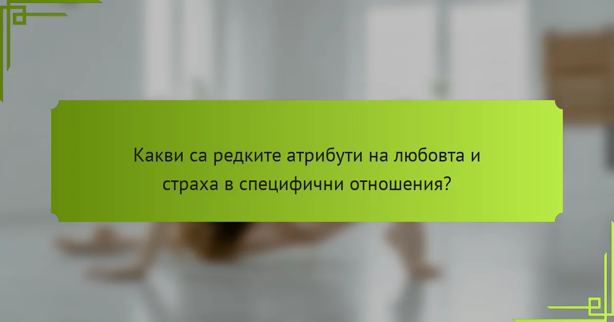 Какви са редките атрибути на любовта и страха в специфични отношения?