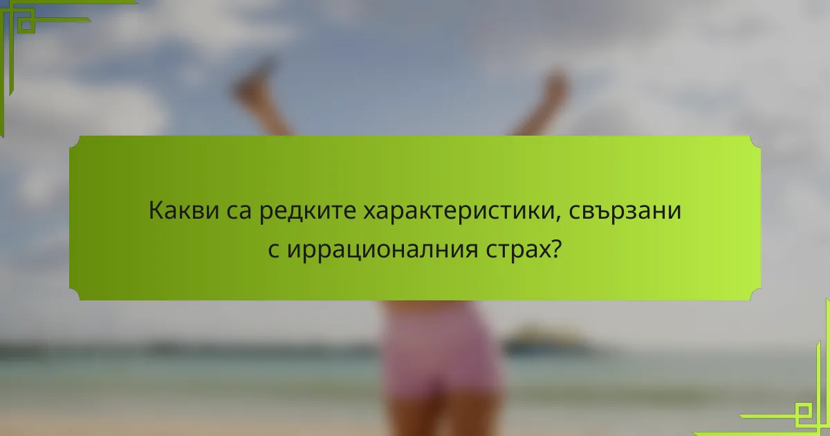 Какви са редките характеристики, свързани с иррационалния страх?