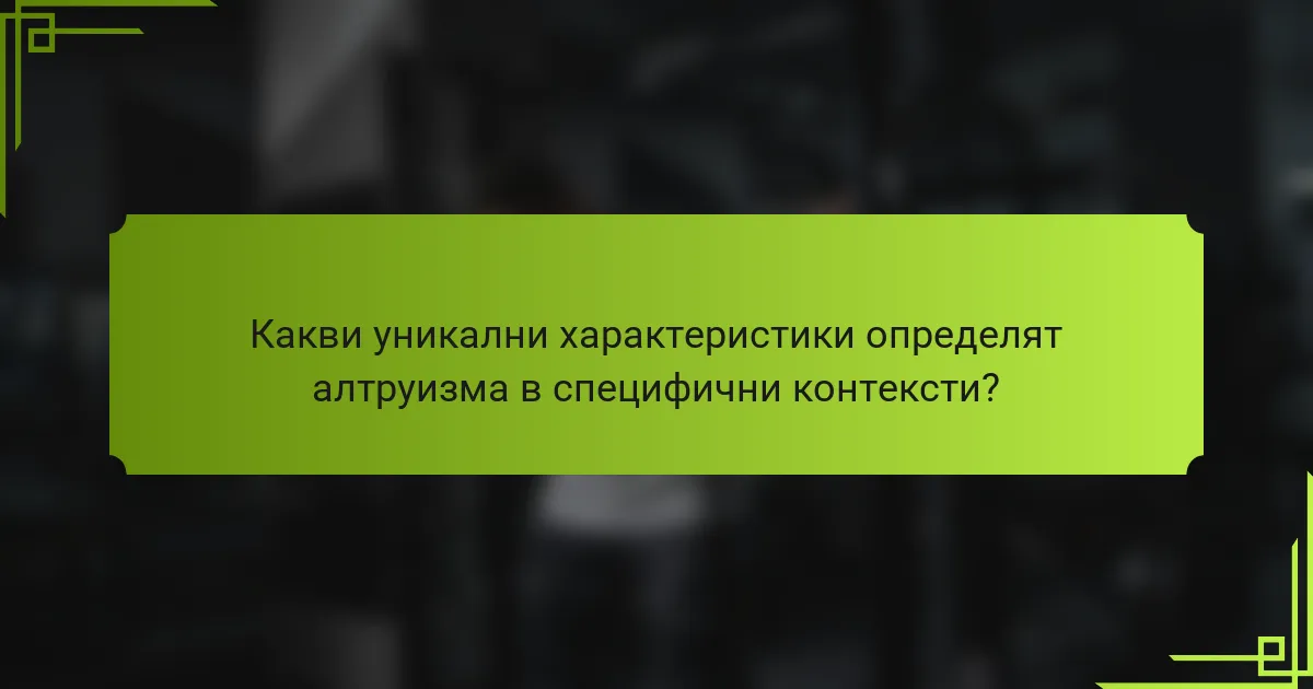 Какви уникални характеристики определят алтруизма в специфични контексти?