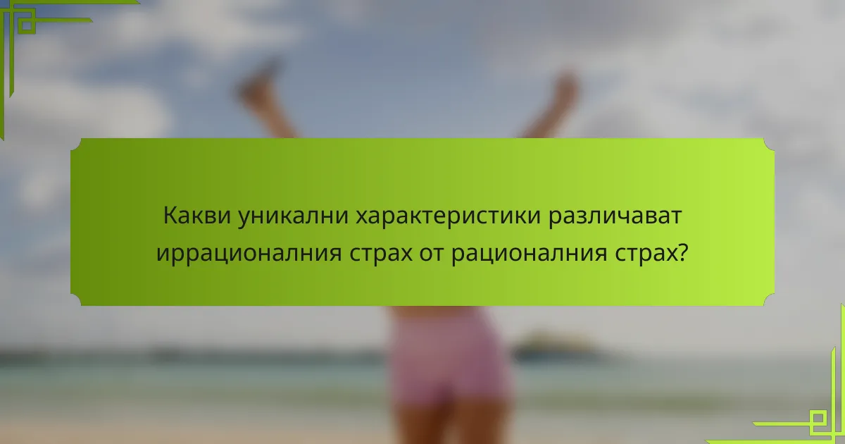 Какви уникални характеристики различават иррационалния страх от рационалния страх?